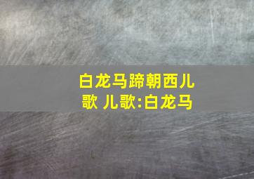 白龙马蹄朝西儿歌 儿歌:白龙马